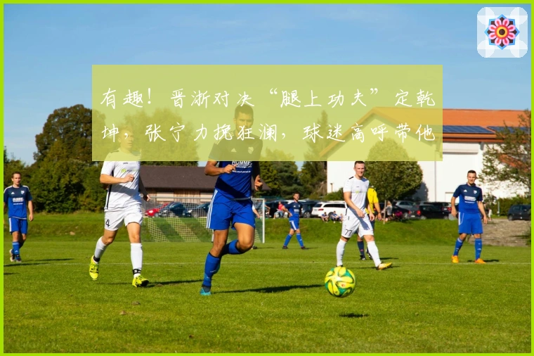 有趣！晋浙对决“腿上功夫”定乾坤，张宁力挽狂澜，球迷高呼带他战日本