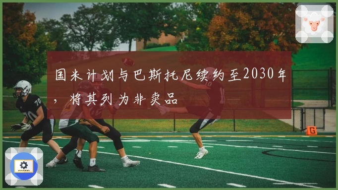 国米计划与巴斯托尼续约至2030年，将其列为非卖品