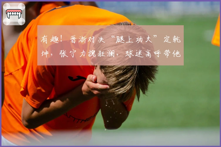 有趣！晋浙对决“腿上功夫”定乾坤，张宁力挽狂澜，球迷高呼带他战日本