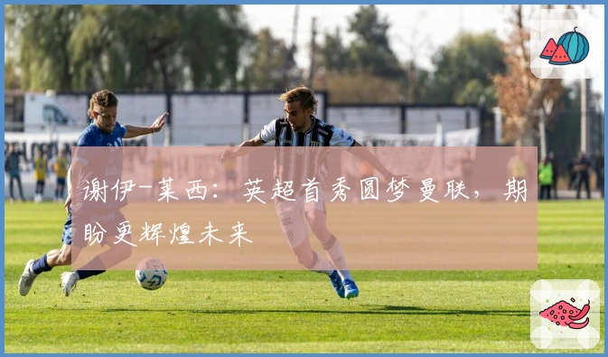 谢伊-莱西：英超首秀圆梦曼联，期盼更辉煌未来