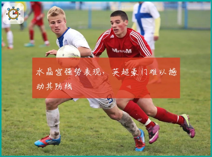 水晶宫强势表现，英超豪门难以撼动其防线