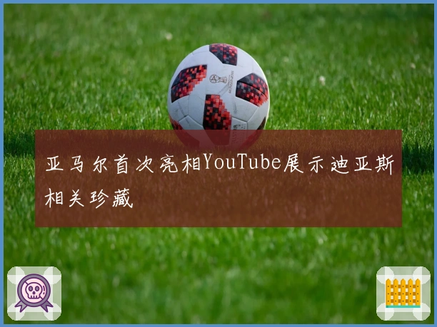 亚马尔首次亮相YouTube展示迪亚斯相关珍藏