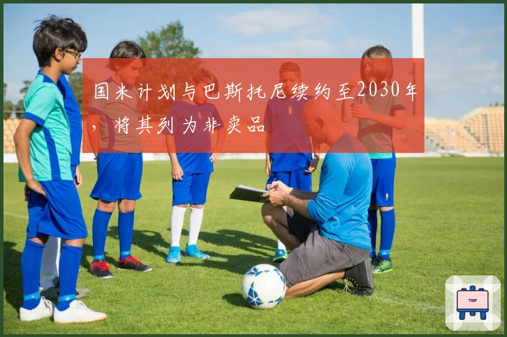 国米计划与巴斯托尼续约至2030年，将其列为非卖品