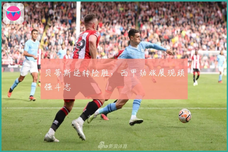 贝蒂斯逆转险胜，西甲劲旅展现顽强斗志