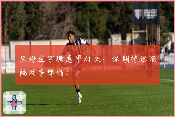 朱婷庄宇珊意甲对决，你期待这场隔网争锋吗？