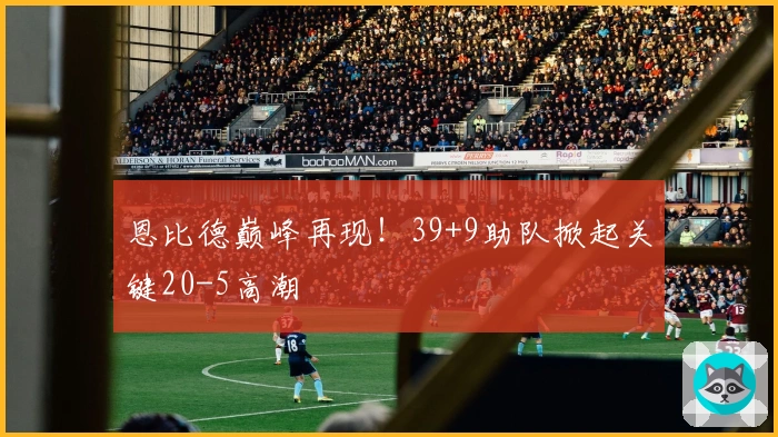 恩比德巅峰再现！39+9助队掀起关键20-5高潮