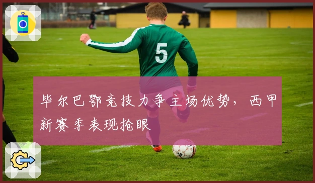 毕尔巴鄂竞技力争主场优势，西甲新赛季表现抢眼